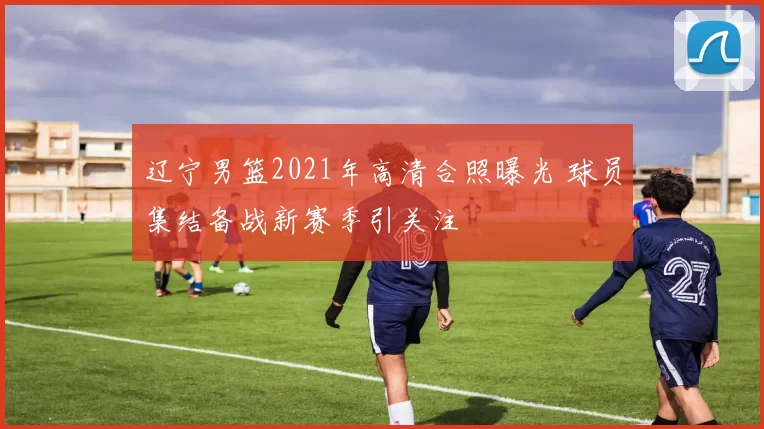 辽宁男篮2021年高清合照曝光 球员集结备战新赛季引关注