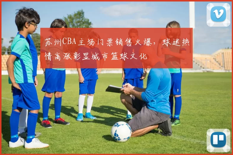 苏州CBA主场门票销售火爆，球迷热情高涨彰显城市篮球文化