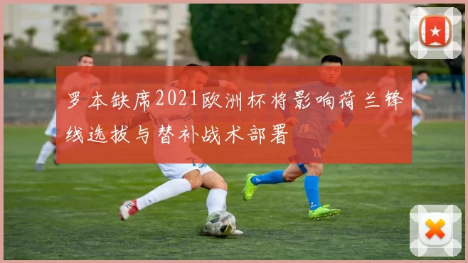 罗本缺席2021欧洲杯将影响荷兰锋线选拔与替补战术部署