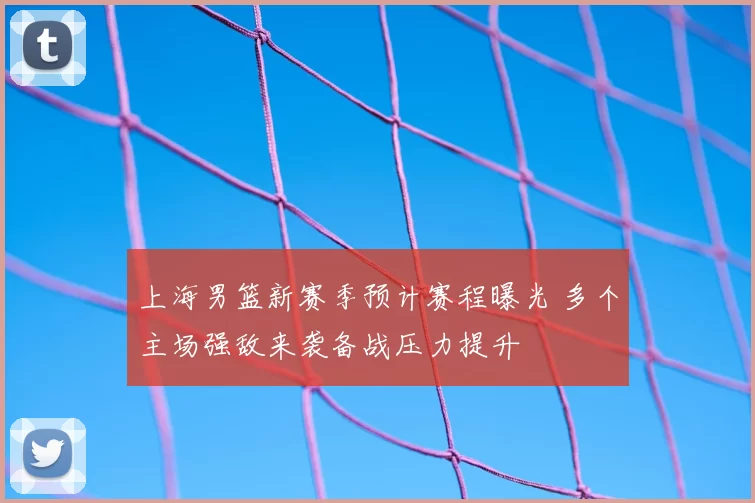 上海男篮新赛季预计赛程曝光 多个主场强敌来袭备战压力提升