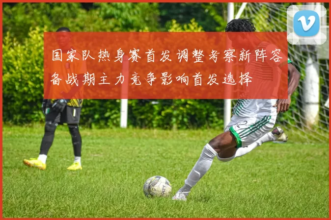 国家队热身赛首发调整考察新阵容备战期主力竞争影响首发选择