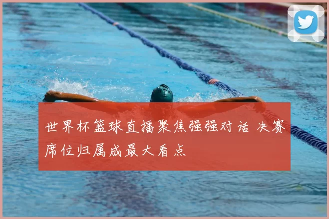 世界杯篮球直播聚焦强强对话 决赛席位归属成最大看点