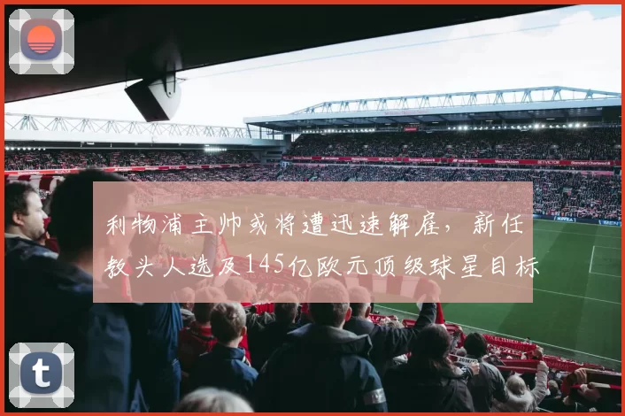 利物浦主帅或将遭迅速解雇，新任教头人选及145亿欧元顶级球星目标曝光_斯洛特_欧冠_国米