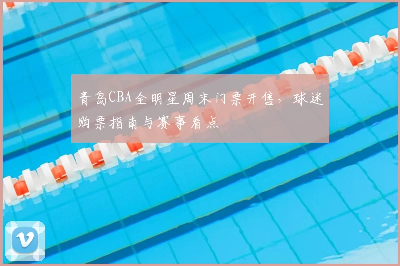 青岛CBA全明星周末门票开售，球迷购票指南与赛事看点