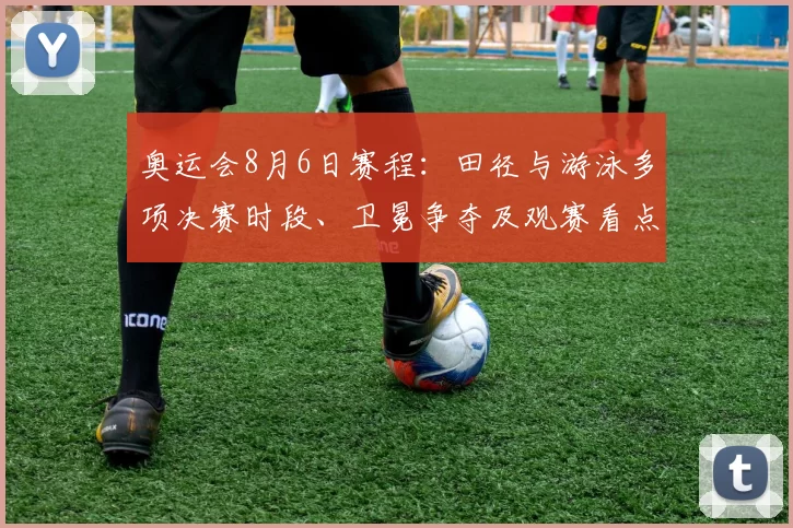 奥运会8月6日赛程:田径与游泳多项决赛时段、卫冕争夺及观赛看点