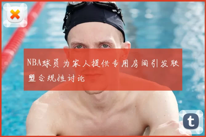 NBA球员为家人提供专用房间引发联盟合规性讨论