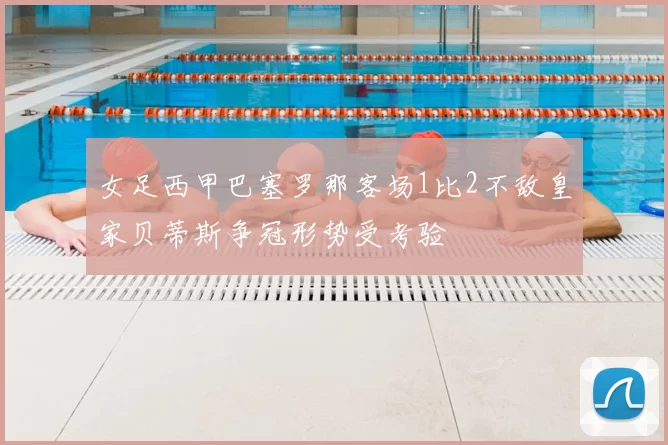 女足西甲巴塞罗那客场1比2不敌皇家贝蒂斯争冠形势受考验