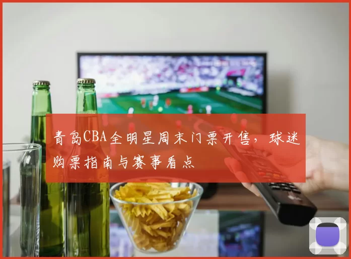 青岛CBA全明星周末门票开售，球迷购票指南与赛事看点