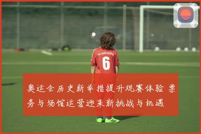 奥运会历史新举措提升观赛体验 票务与场馆运营迎来新挑战与机遇