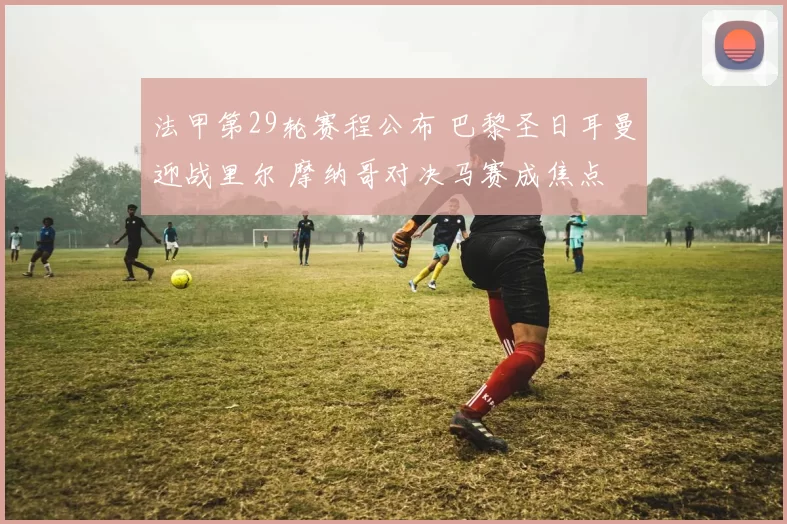 法甲第29轮赛程公布 巴黎圣日耳曼迎战里尔 摩纳哥对决马赛成焦点
