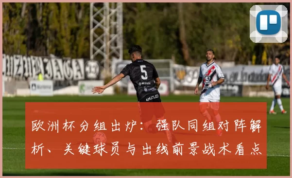 欧洲杯分组出炉：强队同组对阵解析、关键球员与出线前景战术看点