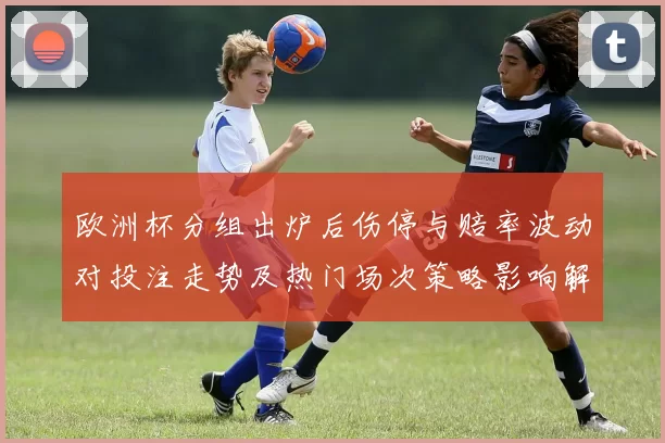欧洲杯分组出炉后伤停与赔率波动对投注走势及热门场次策略影响解读