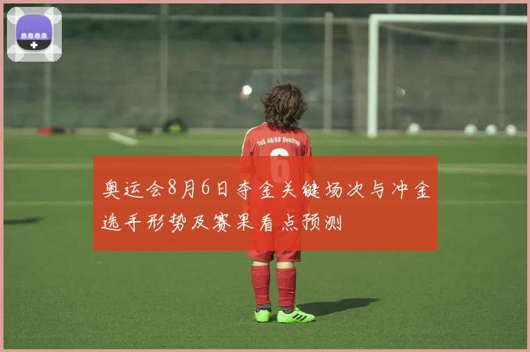 奥运会8月6日夺金关键场次与冲金选手形势及赛果看点预测