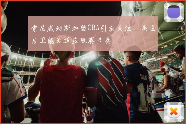 索尼威姆斯加盟CBA引发关注，美国后卫能否适应联赛节奏