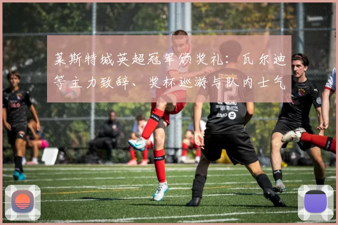 莱斯特城英超冠军颁奖礼:瓦尔迪等主力致辞、奖杯巡游与队内士气评估