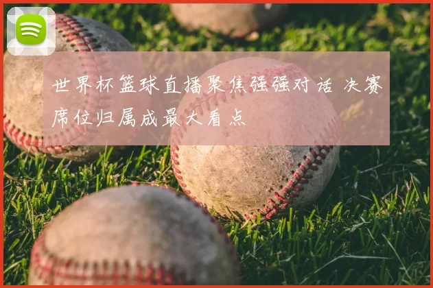 世界杯篮球直播聚焦强强对话 决赛席位归属成最大看点