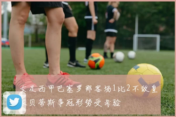 女足西甲巴塞罗那客场1比2不敌皇家贝蒂斯争冠形势受考验