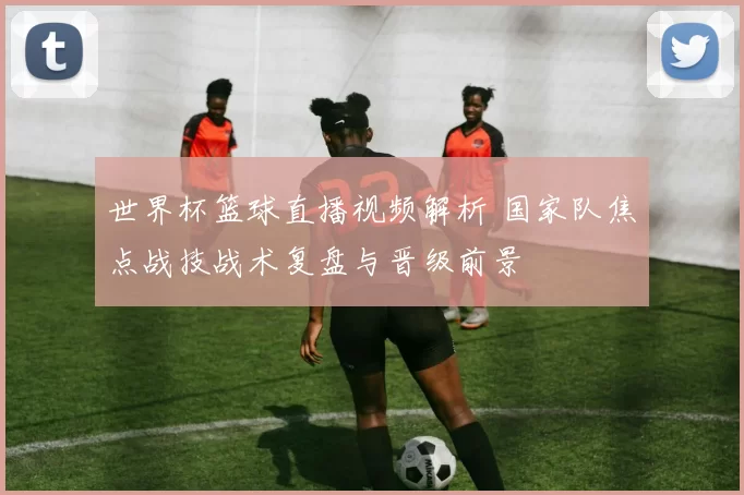 世界杯篮球直播视频解析 国家队焦点战技战术复盘与晋级前景