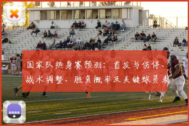 国家队热身赛预测：首发与伤停、战术调整、胜负概率及关键球员表现