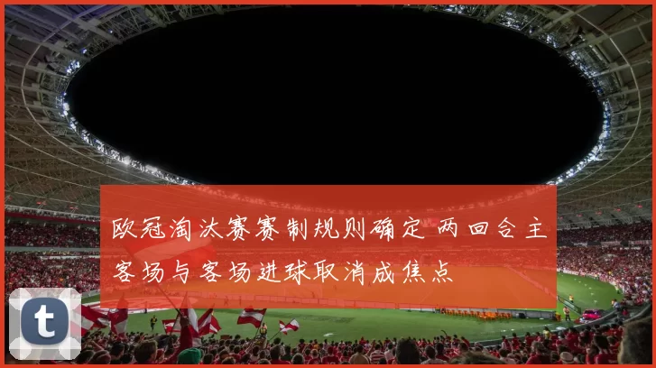 欧冠淘汰赛赛制规则确定 两回合主客场与客场进球取消成焦点