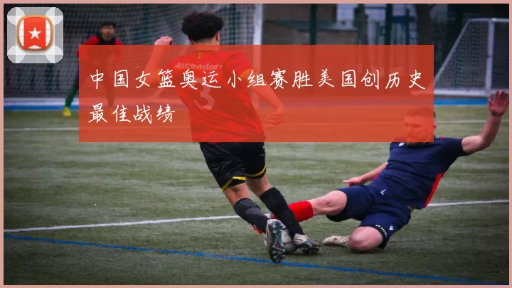 中国女篮奥运小组赛胜美国创历史最佳战绩