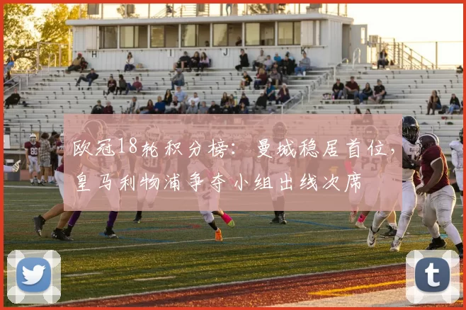 欧冠18轮积分榜：曼城稳居首位，皇马利物浦争夺小组出线次席