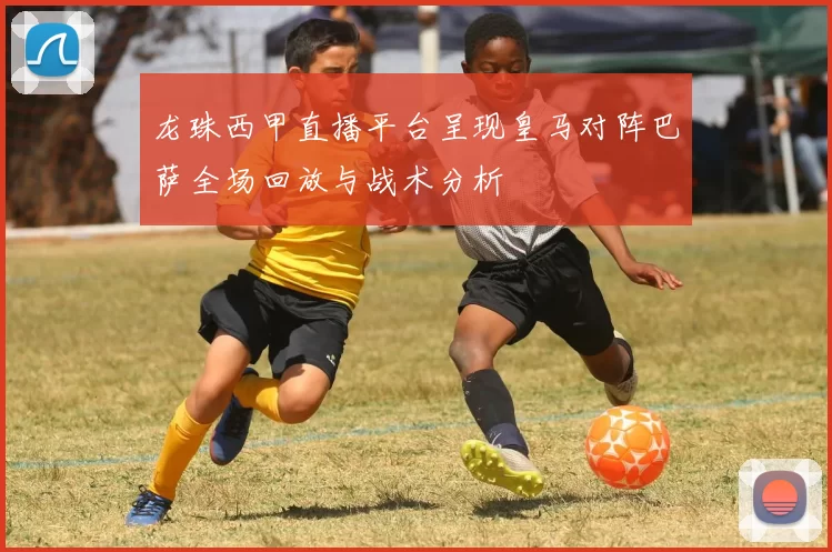 龙珠西甲直播平台呈现皇马对阵巴萨全场回放与战术分析