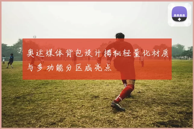 奥运媒体背包设计揭秘轻量化材质与多功能分区成亮点