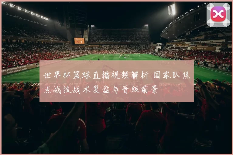 世界杯篮球直播视频解析 国家队焦点战技战术复盘与晋级前景