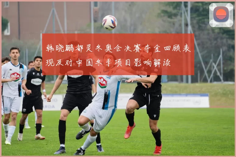 韩晓鹏都灵冬奥会决赛夺金回顾表现及对中国冬季项目影响解读