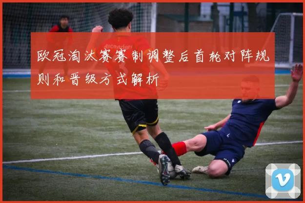 欧冠淘汰赛赛制调整后首轮对阵规则和晋级方式解析