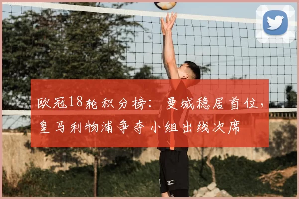 欧冠18轮积分榜：曼城稳居首位，皇马利物浦争夺小组出线次席