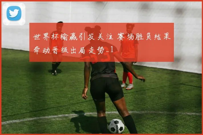世界杯输赢引发关注 赛场胜负结果牵动晋级出局走势_1