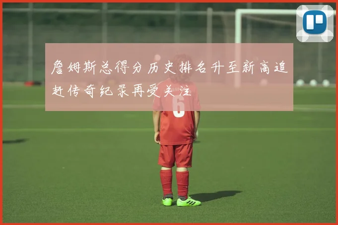 詹姆斯总得分历史排名升至新高追赶传奇纪录再受关注