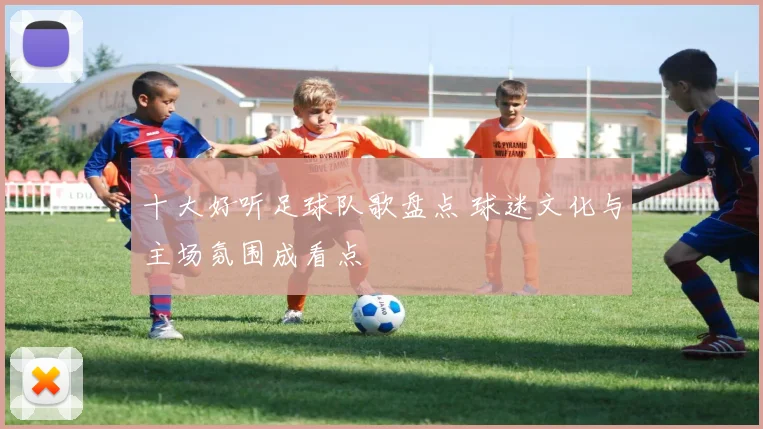 十大好听足球队歌盘点 球迷文化与主场氛围成看点