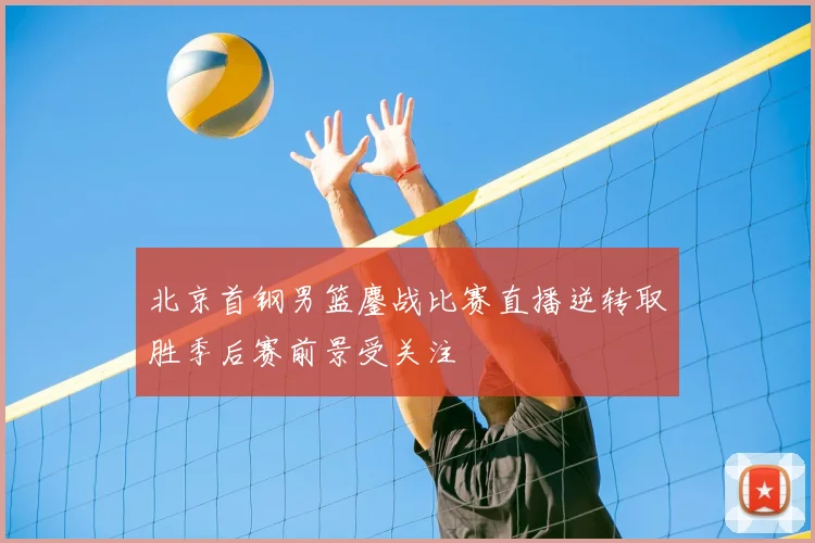 北京首钢男篮鏖战比赛直播逆转取胜季后赛前景受关注