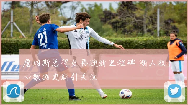 詹姆斯总得分再迎新里程碑 湖人核心数据更新引关注