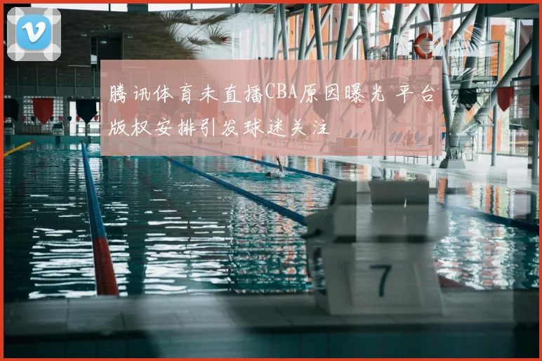 腾讯体育未直播CBA原因曝光 平台版权安排引发球迷关注
