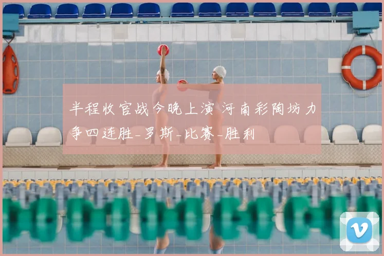 半程收官战今晚上演 河南彩陶坊力争四连胜_罗斯_比赛_胜利