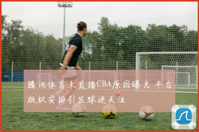 腾讯体育未直播CBA原因曝光 平台版权安排引发球迷关注