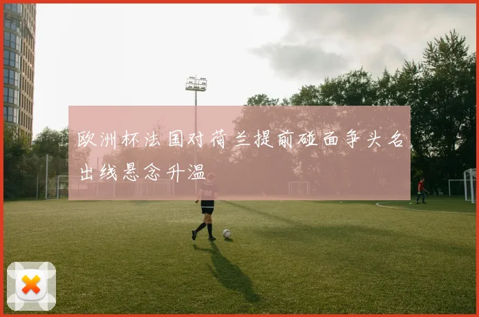 欧洲杯法国对荷兰提前碰面争头名出线悬念升温