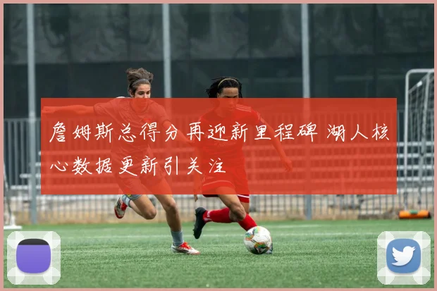 詹姆斯总得分再迎新里程碑 湖人核心数据更新引关注