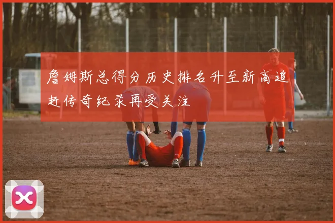 詹姆斯总得分历史排名升至新高追赶传奇纪录再受关注