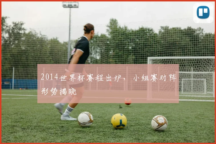 2014世界杯赛程出炉,小组赛对阵形势揭晓