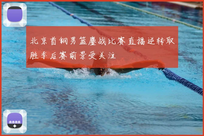 北京首钢男篮鏖战比赛直播逆转取胜季后赛前景受关注
